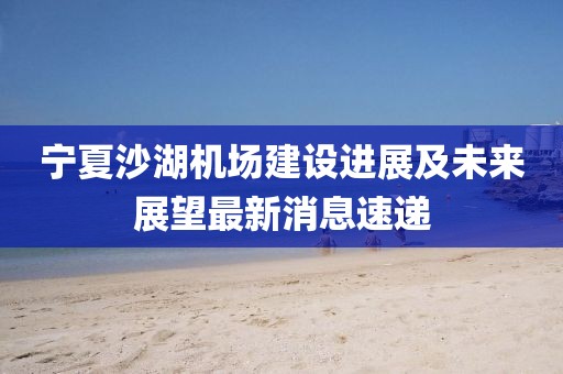 寧夏沙湖機場建設(shè)進展及未來展望最新消息速遞