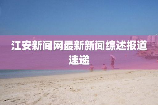 江安新聞網(wǎng)最新新聞綜述報(bào)道速遞