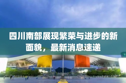 四川南部展現(xiàn)繁榮與進(jìn)步的新面貌，最新消息速遞