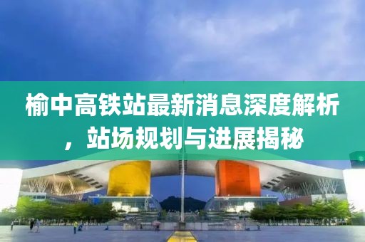 榆中高鐵站最新消息深度解析，站場(chǎng)規(guī)劃與進(jìn)展揭秘