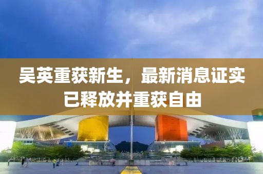 吳英重獲新生，最新消息證實已釋放并重獲自由