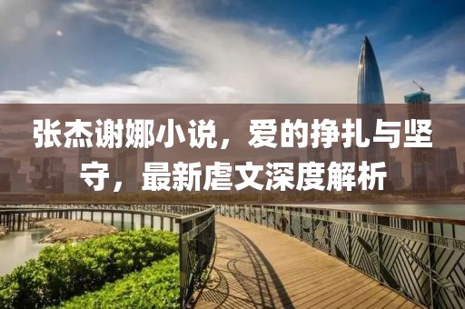 張杰謝娜小說，愛的掙扎與堅守，最新虐文深度解析